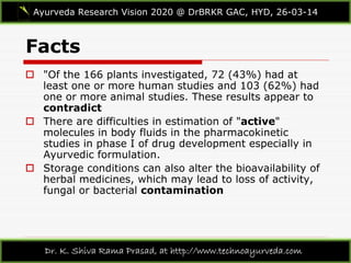 Facts
Ayurveda Research Vision 2020 @ DrBRKR GAC, HYD, 26-03-14
Dr. K. Shiva Rama Prasad, at http://www.technoayurveda.com/
 "Of the 166 plants investigated, 72 (43%) had at
least one or more human studies and 103 (62%) had
one or more animal studies. These results appear to
contradict
 There are difficulties in estimation of "active"
molecules in body fluids in the pharmacokinetic
studies in phase I of drug development especially in
Ayurvedic formulation.
 Storage conditions can also alter the bioavailability of
herbal medicines, which may lead to loss of activity,
fungal or bacterial contamination
 