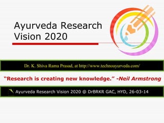 Ayurveda Research
Vision 2020
Dr. K. Shiva Rama Prasad, at http://www.technoayurveda.com/
Ayurveda Research Vision 2020 @ DrBRKR GAC, HYD, 26-03-14
“Research is creating new knowledge.” -Neil Armstrong
 