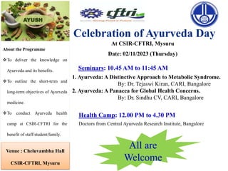 Celebration of Ayurveda Day
About the Programme
To deliver the knowledge on
Ayurveda and its benefits.
To outline the short-term and
long-term objectives of Ayurveda
medicine.
To conduct Ayurveda health
camp at CSIR-CFTRI for the
benefit of staff/student/family.
All are
Welcome
Venue : Cheluvambha Hall
CSIR-CFTRI, Mysuru
At CSIR-CFTRI, Mysuru
Date: 02/11/2023 (Thursday)
1. Ayurveda: A Distinctive Approach to Metabolic Syndrome.
By: Dr. Tejaswi Kiran, CARI, Bangalore
2. Ayurveda: A Panacea for Global Health Concerns.
By: Dr. Sindhu CV, CARI, Bangalore
Health Camp: 12.00 PM to 4.30 PM
Seminars: 10.45 AM to 11:45 AM
Doctors from Central Ayurveda Research Institute, Bangalore
 