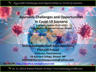 Ayurveda Challenges and Opportunities in Covid-19 scenario
Ayurveda Challenges and Opportunities 
i C id 19 S iin Covid‐19 Scenario 
A Webinar held on 24‐05‐2020 
Organized by LN Ayurved College, Bhopal
Technoayurveda Nadi Guru Ayurmitra
Prof KSR Prasad
Professor, Panchakarma 
LN Ayurved College, Bhopal, MP
9290566566/technoayurveda@yahoo.com
Dr. K. Shiva Rama Prasad, at http://www.technoayurveda.com/
Visit for PPt: http://slideshare.net/technoayurveda
 