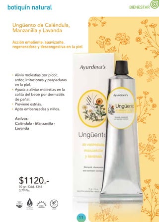 11
botiquín natural BIENESTAR
Alivia molestias por picor,
ardor, irritaciones y paspaduras
en la piel.
Ayuda a aliviar molestias en la
colita del bebé por dermatitis
de pañal.
Previene estrías.
Apto embarazadas y niños.
Activos:
Caléndula - Manzanilla -
Lavanda
Acción emoliente, suavizante,
regeneradora y descongestiva en la piel
Ungüento de Caléndula,
Manzanilla y Lavanda
70 gr | Cód. 8345
0,79 Pts.
$1120.-
 