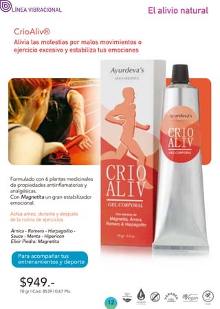 12
$949.-
70 gr | Cód. 8539 | 0,67 Pts.
CrioAliv®
Formulado con 6 plantas medicinales
de propiedades antiinflamatorias y
analgésicas.
Con Magnetita un gran estabilizador
emocional.
Alivia las molestias por malos movimientos o
ejercicio excesivo y estabiliza tus emociones
Actúa antes, durante y después
de la rutina de ejercicios
Para acompañar tus
entrenamientos y deporte
El alivio natural
LÍNEA VIBRACIONAL
Árnica - Romero - Harpagolito -
Sauce - Menta - Hipericon
Elixir Piedra: Magnetita
 