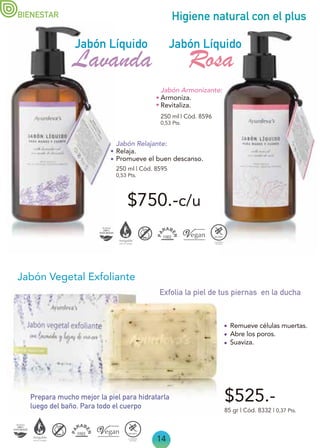 14
Higiene natural con el plus
$750.-c/u
250 ml | Cód. 8595
0,53 Pts.
Lavanda
Jabón Relajante:
Relaja.
Promueve el buen descanso.
Jabón Armonizante:
Armoniza.
Revitaliza.
Jabón Líquido
Jabón Líquido
Rosa
250 ml | Cód. 8596
0,53 Pts.
BIENESTAR
$525.-
Jabón Vegetal Exfoliante
85 gr | Cód. 8332 | 0,37 Pts.
Remueve células muertas.
Abre los poros.
Suaviza.
Exfolia la piel de tus piernas en la ducha
Prepara mucho mejor la piel para hidratarla
luego del baño. Para todo el cuerpo
 