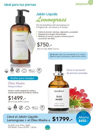 15
ideal para tus piernas
Aceite para masajes
Masaje linfático
Alivia la sensación
de piernas cansadas
Activos: aceite vegetal de Jojoba y
aceites esenciales de Enebro y Vetiver
50 ml | Cód. 8194 | 1,06 Pts.
Kit 4075: Cod. 8194 + 8600 -
PVP $2249.- Promo $1799.- 1,58 Pts.
Óleo Madre
$1499.-
$750.-
250 ml | Cód. 8600 | 0,53 Pts.
Jabón Líquido
Lemongrass
Calma la tensión nerviosa, depresión y ansiedad.
Despeja las energías discordantes.
Refresca la mente y ayuda a enfocar para la
concreción de ideas.
Viví los beneficios del Lemongrass en
la higiene de las manos y el cuerpo
Tip de uso: usalo con una esponja en tu cuerpo.
Esparcís mejor el producto y usás mucho menos
Llevá el Jabón Líquido
Lemongrass + el Óleo Madre a $1799.-
BIENESTAR
Ahorro
$450.-
 
