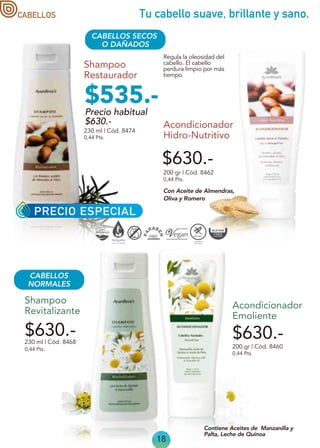18
Tu cabello suave, brillante y sano.
CABELLOS SECOS
O DAÑADOS
Shampoo
Restaurador
200 gr | Cód. 8462
0,44 Pts.
Acondicionador
Hidro-Nutritivo
230 ml | Cód. 8474
0,44 Pts.
Regula la oleosidad del
cabello. El cabello
perdura limpio por más
tiempo.
Con Aceite de Almendras,
Oliva y Romero
$630.-
$630.- $630.-
0,44 Pts.
0,44 Pts.
230 ml | Cód. 8468
200 gr | Cód. 8460
Acondicionador
Emoliente
Shampoo
Revitalizante
Contiene Aceites de Manzanilla y
Palta, Leche de Quinoa
CABELLOS
NORMALES
PRECIO ESPECIAL
CABELLOS
Precio habitual
$630.-
$535.-
 