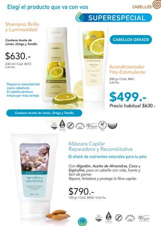 Elegí el producto que va con vos
19
Acondicionador
Fito-Estimulante
CABELLOS GRASOS
$630.-
0,44 Pts.
0,44 Pts.
Shampoo Brillo
y Luminosidad
230 ml | Cód. 8473
200 gr | Cód. 8461
Contiene Aceite de
Limón, Ortiga y Tomillo
100 gr | Cód. 8456 | 0,56 Pts.
$790.-
Máscara Capilar
Reparadora y Reconstitutiva
Con Algodón, Aceite de Almendras, Coco y
Espirulina, para un cabello con vida, fuerte y
fácil de peinar.
Repara, fortalece y protege la fibra capilar.
El shock de nutrientes naturales para tu pelo
Regula la oleosidad del
cuero cabelludo.
El cabello perdura
limpio por más tiempo.
SUPERESPECIAL
CABELLOS
Precio habitual $630.-
$499.-
Contiene Aceite de Limón, Ortiga y Tomillo
 
