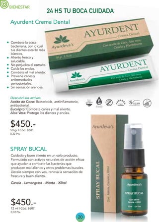 20
Canela – Lemongrass – Menta – Xilitol
Cuidado y buen aliento en un solo producto.
Formulado con activos naturales de acción eficaz
que ayudan a combatir las bacterias que
producen mal aliento y otros problemas bucales.
Llevalo siempre con vos, renová la sensación de
frescura y buen aliento.
BIENESTAR
24 HS TU BOCA CUIDADA
Ayurdent Crema Dental
SPRAY BUCAL
$450.-
50 gr | Cód. 8581
0,32 Pts.
$450.-
12 ml | Cód. 8607
0,32 Pts.
Combate la placa
bacteriana, por lo cual
tus dientes estarán más
blancos.
Aliento fresco y
saludable.
No perjudica el esmalte.
Cuida las encías.
Combate el mal aliento.
Previene caries y
enfermedades
periodontales.
Sin sensación arenosa.
Descubrí sus activos
Aceite de Coco: Bactericida, antiinflamatorio,
antibacterial.
Eucalipto: Combate caries y mal aliento.
Aloe Vera: Protege los dientes y encías.
 