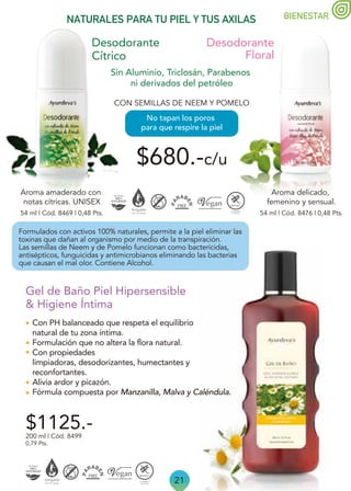 21
BIENESTAR
NATURALES PARA TU PIEL Y TUS AXILAS
Desodorante
Cítrico
Desodorante
Floral
$680.-c/u
54 ml | Cód. 8469 | 0,48 Pts. 54 ml | Cód. 8476 | 0,48 Pts.
CON SEMILLAS DE NEEM Y POMELO
Aroma delicado,
femenino y sensual.
Aroma amaderado con
notas cítricas. UNISEX
Sin Aluminio, Triclosán, Parabenos
ni derivados del petróleo
No tapan los poros
para que respire la piel
Con PH balanceado que respeta el equilibrio
natural de tu zona íntima.
Formulación que no altera la flora natural.
Con propiedades
limpiadoras, desodorizantes, humectantes y
reconfortantes.
Alivia ardor y picazón.
Fórmula compuesta por Manzanilla, Malva y Caléndula.
$1125.-
200 ml | Cód. 8499
0,79 Pts.
Gel de Baño Piel Hipersensible
& Higiene Íntima
Formulados con activos 100% naturales, permite a la piel eliminar las
toxinas que dañan al organismo por medio de la transpiración.
Las semillas de Neem y de Pomelo funcionan como bactericidas,
antisépticos, funguicidas y antimicrobianos eliminando las bacterias
que causan el mal olor. Contiene Alcohol.
 