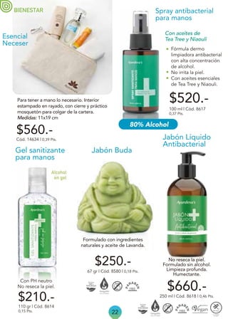 Fórmula dermo
limpiadora antibacterial
con alta concentración
de alcohol.
No irrita la piel.
Con aceites esenciales
de Tea Tree y Niaouli.
Spray antibacterial
para manos
$520.-
100 ml | Cód. 8617
0,37 Pts.
Con aceites de
Tea Tree y Niaouli
$250.-
67 gr | Cód. 8580 | 0,18 Pts.
Jabón Buda
BIENESTAR
22
Para tener a mano lo necesario. Interior
estampado en rayado, con cierre y práctico
mosquetón para colgar de la cartera.
Medidas: 11x19 cm
Esencial
Neceser
$560.-
Cód. 14634 | 0,39 Pts. Jabón Líquido
Antibacterial
No reseca la piel.
Formulado sin alcohol.
Limpieza profunda.
Humectante.
Formulado con ingredientes
naturales y aceite de Lavanda.
$660.-
250 ml | Cód. 8618 | 0,46 Pts.
Gel sanitizante
para manos
110 gr | Cód. 8614
0,15 Pts.
$210.-
Alcohol
en gel
Con PH neutro
No reseca la piel.
80% Alcohol
 