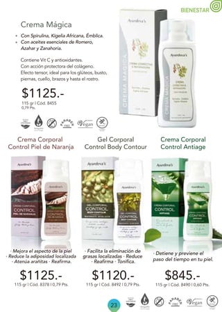 BIENESTAR
23
Con Spirulina, Kigelia Africana, Émblica.
Con aceites esenciales de Romero,
Azahar y Zanahoria.
Contiene Vit C y antioxidantes.
Con acción protectora del colágeno.
Efecto tensor, ideal para los glúteos, busto,
piernas, cuello, brazos y hasta el rostro.
Crema Mágica
115 gr | Cód. 8378 | 0,79 Pts.
Crema Corporal
Control Piel de Naranja
Gel Corporal
Control Body Contour
$845.-
115 gr | Cód. 8490 | 0,60 Pts.
Crema Corporal
Control Antiage
$1120.-
$1125.-
115 gr | Cód. 8492 | 0,79 Pts.
115 gr | Cód. 8455
0,79 Pts.
$1125.-
· Mejora el aspecto de la piel
· Reduce la adiposidad localizada
· Atenúa arañitas · Reafirma.
· Facilita la eliminación de
grasas localizadas · Reduce
· Reafirma · Tonifica.
· Detiene y previene el
paso del tiempo en tu piel.
 