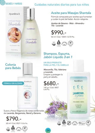 24
Manzanilla, Tilo, Valeriana
y Lavanda.
Limpian y protegen la
piel y el cabello.
Shampoo, Espuma,
Jabón Líquido 3 en 1
145 gr | Cód. 8457
0,48 Pts.
UN SOLO PRODUCTO
PARA LA PIEL Y EL CABELLO
$680.-
Colonia
para Bebés
60 ml | Cód. 8521 | 0,56 Pts.
Suave y fresca fragancia de notas combinadas
de Lavanda, Bergamota, Neroli y Geranio.
50 ml | Cód. 10041 | 0,70 Pts.
Fórmula compuesta por aceites que humectan
y cuidan la piel del bebé. Acción relajante.
Aceites de Sésamo - Maíz - Almendra -
Tilo - Lavanda
BEBÉS Y NIÑOS
Aceite para Masajes Shantala
$990.-
$790.-
Cuidados naturales diarios para tus niños
FÓRMULA SIN ALCOHOL
 