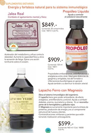 28
Propóleo Líquido
Propiedades antibacterianas, antiinflamatorias y
analgésicas entre otras. Ideal para dolencias de
garganta y amígdalas, tos del fumador e
inflamaciones bucofaríngeas en general.
Ayuda también a a disminuir la tensión arterial.
Contenido 120 ml
Cód. 18011
0,64 Pts.
$599.-
$909.-
Eleva el sistema inmunológico del organismo.
El Lapacho tiene gran poder antioxidante, de efecto
analgésico, antiinflamatorio y antiviral. Ayuda a combatir
diabetes, anemia, reumatismo y úlceras. Es un reconstitu-
yente de la hemoglobina y glóbulos rojos.
El Magnesio es sumamente importante para la síntesis de
proteínas, producción de energía y es un componente
estructural de huesos y dientes.
Contraindicaciones: embarazo y pacientes que están
tomando medicación anticoagulante.
Lapacho Ferro con Magnesio
Contenido 960 ml | Cód. 18008
0,42 Pts.
$849.-
Combate el agotamiento mental y físico
Acelerador del metabolismo y eficaz contra la
obesidad. Aumenta la capacidad física y alivia
la sensación de fatiga. Ejerce una acción
tonificante sobre el corazón.
Contenido 30 comprimidos
Cód. 18013 | 0,60 Pts.
Jalea Real
SUPLEMENTOS DIETARIOS
Energía y fortaleza natural para tu sistema inmunológico
Ayuda a controlar
el colesterol naturalmente
 