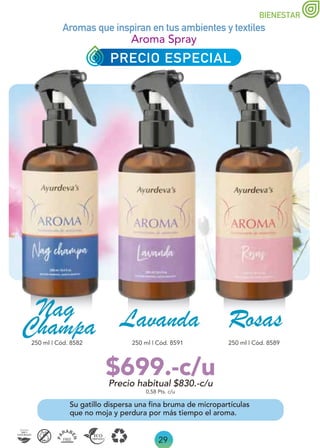 29
Precio habitual $830.-c/u
$699.-c/u
BIENESTAR
Aroma Spray
Su gatillo dispersa una fina bruma de micropartículas
que no moja y perdura por más tiempo el aroma.
250 ml | Cód. 8582 250 ml | Cód. 8589
250 ml | Cód. 8591
0,58 Pts. c/u
Lavanda
Nag
Champa
Aromas que inspiran en tus ambientes y textiles
Rosas
PRECIO ESPECIAL
 
