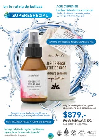 03
en tu rutina de belleza
Precio habitual $1100.-
$879.-
SUPERESPECIAL
SUAVIDAD · LUMINOSIDAD · MÁS DEFENSAS EN TU PIEL
Cód. 8610 | 110 gr | 0,77 Pts.
AGE DEFENSE
Leche hidratante corporal
Leche ultraliviana que nutre, revive
y protege el bioma de tu piel
Descubrí la magia de los prebióticos y
aceite de coco para una piel radiante y sana
Muy fácil de esparcir, de rápida
absorción. No deja película oleosa
Incluye bolsita de regalo, reutilizable
y para llevar lo que más te guste!
Material: Liencillo de algodón
PARA TODAS LA PIELES Y TODAS LAS EDADES
 