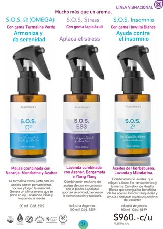 31
LÍNEA VIBRACIONAL
Mucho más que un aroma.
Aplaca el stress
Ayuda contra
el insomnio
Con gema Howlita Blanca
Con gema Turmalina Verde
Lavanda combinada
con Azahar, Bergamota
e Ylang Ylang
Melisa combinada con
Naranja, Mandarina y Azahar
Con gema lapislázuli
S.O.S. Insomnio
S.O.S. Stress
Industria Argentina
100 ml | Cód. 8559
100 ml | Cód. 8592
0,68 Pts. c/u
S.O.S. Ω (OMEGA)
Armoniza y
da serenidad
Aceites de Hierbabuena,
Lavanda y Mandarina.
$960.-c/u
Industria Argentina
100 ml | Cód. 8549
La turmalina verde junto con los
aceites barren pensamientos
nocivos y bajan la ansiedad.
Genera un clima sereno que te
pone en eje, aclarando ideas y
limpiando la mente
Combinación exclusiva de
aceites de que en conjunto
con la piedra Lapislázuli
aportan serenidad, favorecen
la comunicación y sabiduría.
Combinación de aceites que
relajan, calman los pensamientos y
la mente. Con elixir de Howlita
Blanca que sinergia los beneficios
de los aceites, brinda tranquilidad y
ayuda a destacar aspectos positivos
del carácter.
 