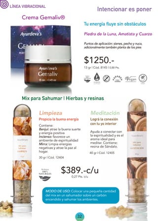 MODO DE USO: Colocar una pequeña cantidad
del mix en un sahumador sobre un carbón
encendido y sahumar los ambientes.
32
Intencionar es poner
Crema Gemaliv®
Piedra de la Luna, Amatista y Cuarzo
13 gr | Cód. 8145 | 0,88 Pts.
$1250.-
Puntos de aplicación: sienes, pecho y nuca,
adicionalmente también planta de los pies
LÍNEA VIBRACIONAL
$389.-c/u
Mix para Sahumar | Hierbas y resinas
Ayuda a conectar con
la espiritualidad y es el
aroma ideal para
meditar. Contiene:
resina de Sándalo.
40 gr | Cód. 12405
Lográ la conexión
con tu yo interior
Meditación
30 gr | Cód. 12404
Tu energía fluye sin obstáculos
Limpieza
Contiene:
Benjui: atrae la buena suerte
y energía positiva
Incienso: favorece un
ambiente de espiritualidad
Mirra: Limpia energías
negativas y atrae la paz al
hogar.
Propicia la buena energía
0,27 Pts. c/u
 
