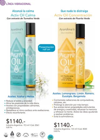 34
Alcanzá la calma Que nada te distraiga
Industria Argentina - 9,5 ml | Cód. 8561
Activ Oil Calma
Aceites: Azahar y Melisa
Contrarresta radiaciones de computadoras,
celulares, etc.
Prolonga la atención por más tiempo.
Sus aceites tienen propiedades estimulantes
de energía y creatividad, refuerzan la memoria
y refrescan la mente. Aclara las ideas ayudando
a resolver problemas.
Evita la somnoliencia.
$1140.-
Industria Argentina - 9,5 ml | Cód. 8545
0,80 Pts.
$1140.-
0,80 Pts.
Activ Oil Concentración
Aceites: Lemongrass, Limón, Romero,
Eucalipto, Bergamota
Reduce el estrés y ansiedad.
Alivia las presiones de la vida diaria.
Aceites con propiedades calmantes,
antidepresivas.
Restablece el ritmo cardíaco ante exaltaciones.
Efecto reconfortante.
LÍNEA VIBRACIONAL
Con extracto de Turmalina Verde Con extracto de Fluorita Verde
Presentación
roll on
 