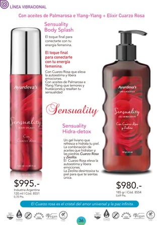 36
El Cuarzo rosa es el cristal del amor universal y la paz infinita.
Con aceites de Palmarosa e Ylang-Ylang + Elixir Cuarzo Rosa
$980.-
Sensuality
Hidra-detox
Un gel liviano que
refresca e hidrata tu piel.
La combinación de
aceites que hidratan y
las piedras Cuarzo Rosa
y Zeolita.
El Cuarzo Rosa eleva la
autoestima y libera
emociones.
La Zeolita desintoxica tu
piel para que te sientas
única.
185 gr | Cód. 8554
0,69 Pts.
$995.-
Con Cuarzo Rosa que eleva
la autoestima y libera
emociones.
Con aceites de Palmarosa e
Ylang Ylang que temores y
frustaciones y resaltan tu
sensualidad
Sensuality
Body Splash
El toque final para
conectarte con tu
energía femenina.
El toque final
para conectarte
con tu energía
femenina.
Industria Argentina
120 ml | Cód. 8551
0,70 Pts.
LÍNEA VIBRACIONAL
Sensuality
 