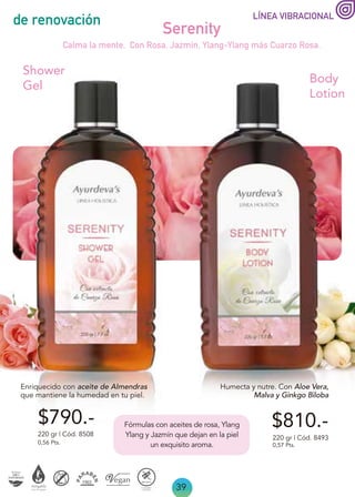 39
de renovación
Enriquecido con aceite de Almendras
que mantiene la humedad en tu piel.
Serenity
220 gr | Cód. 8508
Shower
Gel
Calma la mente. Con Rosa, Jazmín, Ylang-Ylang más Cuarzo Rosa.
0,56 Pts.
Humecta y nutre. Con Aloe Vera,
Malva y Ginkgo Biloba
Body
Lotion
$810.-
$790.-
220 gr | Cód. 8493
0,57 Pts.
LÍNEA VIBRACIONAL
Fórmulas con aceites de rosa, Ylang
Ylang y Jazmín que dejan en la piel
un exquisito aroma.
 