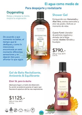 04
El agua como medio de
Para despejarte y revitalizarte
De acuerdo a que
momento te bañes, el
tiempo que le
dediques y como lo
intenciones
encontrarás en este
momento diferentes
sensaciones y te
dejarán listo para
afrontar lo que sigue.
Elixir 36, para la ducha
Ideal para lograr un baño de distención.
Su acción se potencia gracias al vapor que
favorece la apertura de las vías respiratorias.
Gel de Baño Revitalizante,
Antiestrés & Equilibrante
200 ml | Cód. 8497
0,79 Pts.
$1125.-
$790.-
Enriquecido con Hamamelis y
Aloe Vera, aceites esenciales y
elixir de piedra. Disfrutá un
momento de relax.
Shower Gel
Oxygenating
220 gr | Cód. 8519
0,56 Pts.
Relaja y despeja la mente,
mejora la oxigenación.
Cuarzo Fumé: Liberador
de patrones negativos y
aliviador de la fatiga
mental. Aceites: Sándalo y
Eucalipto
 