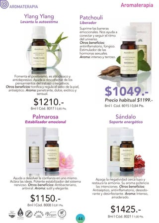 44
Aromaterapia
AROMATERAPIA
Apaga la negatividad cerca tuyo y
restaura la armonía. Su aroma potencia
las intenciones. Otros beneficios:
Antiséptico, antiinflamatorio, desodo-
rante y desinfectante. Aroma: Intenso,
amaderado.
Soporte energético
8ml | Cód. 8021 | 1,00 Pts.
$1425.-
Sándalo
8ml | Cód. 8015 | 0,84 Pts.
Patchouli
Liberador
Suprime las barreras
emocionales. Nos ayuda a
conectar y seguir el ritmo
del universo.
Otros beneficios:
antiinflamatorio, fúngico.
Estimulador de las
hormonas sexuales.
Aroma: intenso y terroso.
Fomenta el positivismo, es afrodisíaco y
antidepresivo. Ayuda a desconectar de los
pensamientos del trabajo o negativos.
Otros beneficios: tonifica y regula el sebo de la piel,
antiséptico. Aroma: penetrante, dulce, exótico y
sensual.
8ml | Cód. 8017 | 0,85 Pts.
Ylang Ylang
Levanta la autoestima
$1210.-
Ayuda a devolver la confianza en uno mismo.
Aclara las ideas. Potente estabilizador del sistema
nervioso. Otros beneficios: Antibacteriano,
antiviral. Aroma: sutil y elegante.
$1150.-
8ml | Cód. 8008 | 0,81 Pts.
Palmarosa
Estabilizador emocional
Precio habitual $1199.-
$1049.-
 