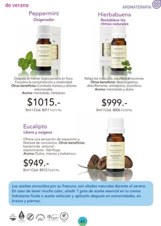 Los aceites conocidos por su frescura, son aliados naturales durante el verano.
En caso de tener mucho calor, añadir 1 gota de aceite esencial en tu crema
hidratante fluida o aceite vehicular y aplicarlo después en extremidades, en
brazos y piernas.
45
de verano
$949.-
$999.-
Eucalipto
Ofrece una sensación de expansión y
libertad de conciencia. Otros beneficios:
bactericida antiviral -
expectorante - febrífugo.
Aroma: Dulce, intenso y balsámico.
8ml | Cód. 8013 | 0,67 Pts.
Libera y oxigena
Relaja los músculos, equilibra emociones.
Otros beneficios: descongestivo,
desinflamante, antiséptico, ansiolítico.
Aroma: mentolado y dulce.
Restablece los
ritmos naturales
Hierbabuena
8ml | Cód. 8006 | 0,70 Pts.
8ml | Cód. 8011 | 0,71 Pts.
Despeja la mente, logra ponerla en foco.
Favorece la concentración y creatividad.
Otros beneficios: Combate mareos y dolores
estomacales.
Aroma: mentolado, herbáceo.
Oxigenador
Peppermint
$1015.-
AROMATERAPIA
 