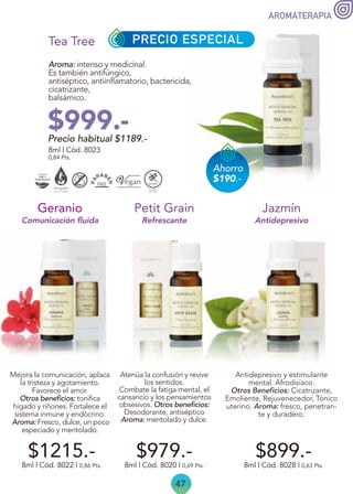 47
AROMATERAPIA
Precio habitual $1189.-
$999.-
Aroma: intenso y medicinal.
Es también antifúngico,
antiséptico, antiinflamatorio, bactericida,
cicatrizante,
balsámico.
8ml | Cód. 8023
0,84 Pts.
Tea Tree
8ml | Cód. 8022 | 0,86 Pts.
Mejora la comunicación, aplaca
la tristeza y agotamiento.
Favorece el amor.
Otros beneficios: tonifica
hígado y riñones. Fortalece el
sistema inmune y endócrino.
Aroma: Fresco, dulce, un poco
especiado y mentolado.
Geranio
$1215.- $899.-
Antidepresivo y estimulante
mental. Afrodisíaco.
Otros Beneficios: Cicatrizante,
Emoliente, Rejuvenecedor, Tónico
uterino. Aroma: fresco, penetran-
te y duradero.
8ml | Cód. 8028 | 0,63 Pts.
Jazmín
Antidepresivo
$979.-
Refrescante
Comunicación fluida
8ml | Cód. 8020 | 0,69 Pts.
Petit Grain
Atenúa la confusión y revive
los sentidos.
Combate la fatiga mental, el
cansancio y los pensamientos
obsesivos. Otros beneficios:
Desodorante, antiséptico
Aroma: mentolado y dulce.
PRECIO ESPECIAL
Ahorro
$190.-
 