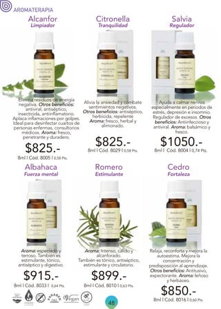 48
AROMATERAPIA
$825.-
Alcanfor
Elimina residuos de energía
negativa. Otros beneficios:
antiviral, antiséptico,
insecticida, antiinflamatorio.
Aplaca inflamaciones por golpes.
Ideal para desinfectar cuartos de
personas enfermas, consultorios
médicos. Aroma: fresco,
penetrante y duradero.
Limpiador Tranquilidad
8ml | Cód. 8005 | 0,58 Pts.
Ayuda a calmar nervios
especialmente en períodos de
estrés, depresión e insomnio.
Regulador de excesos. Otros
beneficios: Antiinfeccioso y
antiviral. Aroma: balsámico y
fresco.
Salvia
8ml | Cód. 8004 | 0,74 Pts.
Regulador
Alivia la ansiedad y combate
sentimientos negativos.
Otros beneficios: antiséptico,
herbicida, repelente
Aroma: fresco, herbal y
alimonado.
Citronella
8ml | Cód. 8029 | 0,58 Pts.
$825.-
Romero
8ml | Cód. 8010 | 0,63 Pts.
$899.-
Aroma: Intenso, cálido y
alcanforado.
También es tónico, antiséptico,
estimulante y circulatorio.
Aroma: especiado y
terroso. También es
estimulante, tónico,
antiséptico y digestivo.
8ml | Cód. 8033 | 0,64 Pts.
Albahaca
Relaja, reconforta y mejora la
autoestima. Mejora la
concentración y
predisposición al aprendizaje.
Otros beneficios: Antitusivo,
expectorante. Aroma: leñoso
y herbáceo.
$850.-
8ml | Cód. 8016 | 0,60 Pts.
Cedro
Fortaleza
Estimulante
Fuerza mental
$1050.-
$915.-
 