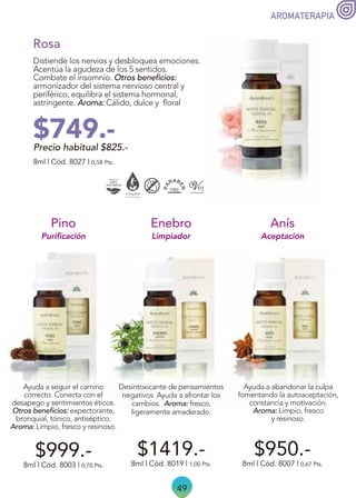 49
AROMATERAPIA
$950.-
Aceptación
Ayuda a abandonar la culpa
fomentando la autoaceptación,
constancia y motivación.
Aroma: Limpio, fresco
y resinoso.
Anís
8ml | Cód. 8007 | 0,67 Pts.
Limpiador
$1419.-
Desintoxicante de pensamientos
negativos. Ayuda a afrontar los
cambios. Aroma: fresco,
ligeramente amaderado.
8ml | Cód. 8019 | 1,00 Pts.
Enebro
Ayuda a seguir el camino
correcto. Conecta con el
desapego y sentimientos éticos.
Otros beneficios: expectorante,
bronquial, tónico, antiséptico.
Aroma: Limpio, fresco y resinoso.
$999.-
8ml | Cód. 8003 | 0,70 Pts.
Pino
Purificación
Distiende los nervios y desbloquea emociones.
Acentúa la agudeza de los 5 sentidos.
Combate el insomnio. Otros beneficios:
armonizador del sistema nervioso central y
periférico, equilibra el sistema hormonal,
astringente. Aroma: Cálido, dulce y floral
Rosa
8ml | Cód. 8027 | 0,58 Pts.
Precio habitual $825.-
$749.-
 