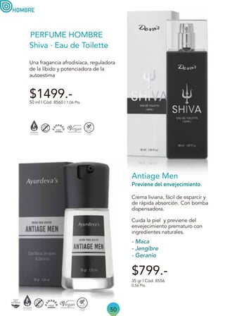 50
$799.-
HOMBRE
Cuida la piel y previene del
envejecimiento prematuro con
ingredientes naturales.
Crema liviana, fácil de esparcir y
de rápida absorción. Con bomba
dispensadora.
Antiage Men
Previene del envejecimiento.
35 gr | Cód. 8556
0,56 Pts.
- Maca
- Jengibre
- Geranio
50 ml | Cód. 8560 | 1,06 Pts.
Shiva · Eau de Toilette
Una fragancia afrodisíaca, reguladora
de la líbido y potenciadora de la
autoestima
$1499.-
PERFUME HOMBRE
 