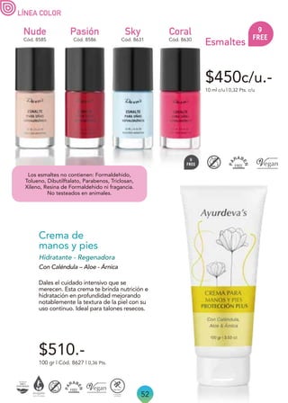 52
$450c/u.-
LÍNEA COLOR
Nude
Cód. 8585
Sky
Cód. 8631 Cód. 8630
Coral
10 ml c/u | 0,32 Pts. c/u
Esmaltes
Pasión
Cód. 8586
Los esmaltes no contienen: Formaldehido,
Tolueno, Dibutilftalato, Parabenos, Triclosan,
Xileno, Resina de Formaldehido ni fragancia.
No testeados en animales.
Dales el cuidado intensivo que se
merecen. Esta crema te brinda nutrición e
hidratación en profundidad mejorando
notablemente la textura de la piel con su
uso continuo. Ideal para talones resecos.
100 gr | Cód. 8627 | 0,36 Pts.
Crema de
manos y pies
Hidratante - Regenadora
Con Caléndula – Aloe - Árnica
$510.-
 