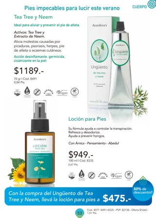 53
CUERPO
Pies impecables para lucir este verano
Su fórmula ayuda a controlar la transpiración.
Refresca y desodoriza.
Ayuda a prevenir hongos.
Con Árnica - Pensamiento - Abedul
100 ml | Cód. 8335
0,67 Pts.
Cód. 4077: 8491+8335 - PVP: $2138.- Oferta $1664.-
1,51 Pts.
$949.-
Loción para Pies
Acción desinflamante, germicida,
cicatrizante en la piel
Ideal para aliviar y prevenir el pie de atleta.
$1189.-
70 gr | Cód. 8491
0,84 Pts.
Activos: Tea Tree y
Extracto de Neem.
Alivia molestias causadas por
picaduras, psoriasis, herpes, pie
de atleta o eczemas cutáneos.
Tea Tree y Neem
Con la compra del Ungüento de Tea
Tree y Neem, llevá la loción para pies a
50% de
descuento!!
$475.-
 