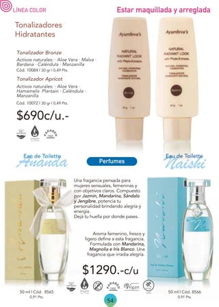 54
Activos naturales: · Aloe Vera ·
Hamamelis ·Plantain · Caléndula ·
Manzanilla
Tonalizadores
Hidratantes
Tonalizador Apricot
Activos naturales: · Aloe Vera · Malva ·
Bardana · Caléndula · Manzanilla
Tonalizador Bronze
Cód. 10084 | 30 gr | 0,49 Pts.
Cód. 10072 | 30 gr | 0,49 Pts.
$690c/u.-
LÍNEA COLOR Estar maquillada y arreglada
$1290.-c/u
Ananda
0,91 Pts.
0,91 Pts.
50 ml | Cód. 8566
50 ml | Cód. 8565
Aroma femenino, fresco y
ligero define a esta fragancia.
Formulada con Mandarina,
Magnolia e Iris Blanco. Una
fragancia que irradia alegría.
Una fragancia pensada para
mujeres sensuales, femeninas y
con objetivos claros. Compuesto
por Jazmín, Mandarina, Sándalo
y Jengibre, potencia tu
personalidad brindando alegría y
energía.
Dejá tu huella por donde pases.
Eau de Toilette
Naishi
Eau de Toilette
Perfumes
 