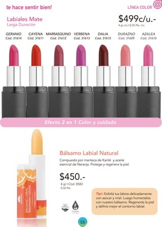 55
LÍNEA COLOR
te hace sentir bien!
Cód. 31609 Cód. 31610
Cód. 31612
Cód. 31614 Cód. 31613
Cód. 31611
$499c/u.-
4 gr c/u | 0,35 Pts. c/u
Cód. 31615
DURAZNO
DALIA AZALEA
MARRASQUINO
GERANIO VERBENA
CAYENA
$450.-
Compuesto por manteca de Karité y aceite
esencial de Naranja. Protege y regenera la piel.
Tip!: Exfoliá tus labios delicadamente
con azúcar y miel. Luego humectalos
con nuestro bálsamo. Regenerás la piel
y definís mejor el contorno labial.
Bálsamo Labial Natural
4 gr | Cód. 8583
0,32 Pts.
Efecto 2 en 1 Color y cuidado
Labiales Mate
Larga Duración
 