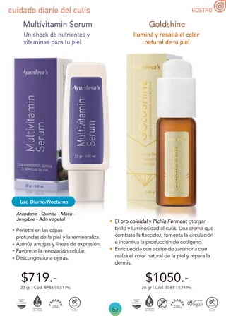 57
ROSTRO
cuidado diario del cutis
Multivitamin Serum
Arándano - Quinoa - Maca -
Jengibre - Adn vegetal
Un shock de nutrientes y
vitaminas para tu piel
Penetra en las capas
profundas de la piel y la remineraliza.
Atenúa arrugas y líneas de expresión.
Favorece la renovación celular.
Descongestiona ojeras.
Uso Diurno/Nocturno
$719.-
23 gr | Cód. 8486 | 0,51 Pts.
Iluminá y resaltá el color
natural de tu piel
$1050.-
28 gr | Cód. 8568 | 0,74 Pts.
Goldshine
El oro coloidal y Pichia Ferment otorgan
brillo y luminosidad al cutis. Una crema que
combate la flaccidez, fomenta la circulación
e incentiva la producción de colágeno.
Enriquecida con aceite de zanahoria que
realza el color natural de la piel y repara la
dermis.
 