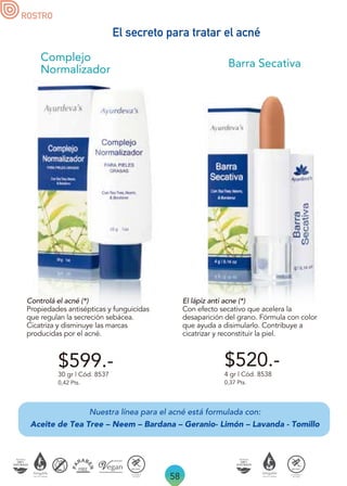 Nuestra línea para el acné está formulada con:
Aceite de Tea Tree – Neem – Bardana – Geranio- Limón – Lavanda - Tomillo
58
ROSTRO
30 gr | Cód. 8537
0,42 Pts.
Controlá el acné (*)
Propiedades antisépticas y funguicidas
que regulan la secreción sebácea.
Cicatriza y disminuye las marcas
producidas por el acné.
El lápiz anti acne (*)
Con efecto secativo que acelera la
desaparición del grano. Fórmula con color
que ayuda a disimularlo. Contribuye a
cicatrizar y reconstituir la piel.
Barra Secativa
4 gr | Cód. 8538
0,37 Pts.
$520.-
Complejo
Normalizador
$599.-
El secreto para tratar el acné
 