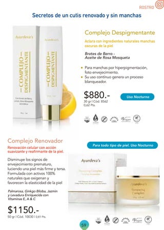 59
ROSTRO
Complejo Renovador
Disminuye los signos de
envejecimiento prematuro,
luciendo una piel más firme y tersa.
Formulada con activos 100%
naturales que oxigenan y
favorecen la elasticidad de la piel
50 gr | Cód. 10030 | 0,81 Pts.
Renovación celular con acción
suavizante y reafirmante de la piel.
$1150.-
Palmarosa, Ginkgo Biloba, Jazmín
y Levadura Enriquecida con
Vitaminas E, A  C
Para todo tipo de piel. Uso Nocturno
Brotes de Berro -
Aceite de Rosa Mosqueta
Para manchas por hiperpigmentación,
foto envejecimiento.
Su uso contínuo genera un proceso
blanqueador.
$880.-
Aclara con ingredientes naturales manchas
oscuras de la piel
30 gr | Cód. 8562
0,62 Pts.
Complejo Despigmentante
Uso Nocturno
Secretos de un cutis renovado y sin manchas
 