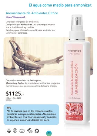 06
El agua como medio para armonizar,
Línea Vibracional.
Limpiador energético de ambientes.
Compuesto por Rodocrosita, una piedra que imparte
una actitud dinámica y positiva.
Excelente para el corazón, enseñándole a asimilar los
sentimientos dolorosos.
Con aceites esenciales de Lemongrass,
Mandarina y Azahar de propiedades vivificantes, relajantes
y armonizantes que generan un clima de buena energía.
Aromatizante de Ambientes Cítrico
190 ml | Cód. 8200
0,79 Pts.
$1125.-
TIP:
No te olvides que en los rincones suelen
quedarse energías estancadas. Atomizá los
ambientes en cruz (por opuestos) y también
en cajones, armarios, debajo del sofá.
 