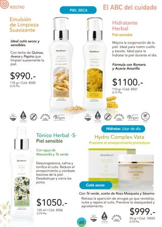 120 ml | Cód. 8506
0,74 Pts.
Piel sensible
Tónico Herbal ·S·
Descongestiona, calma y
tonifica el cutis. Reduce el
enrojecimiento y combate
lesiones de la piel.
Desobstruye y cierra los
poros.
Con agua de
Manzanilla y Té verde
60
El ABC del cuidado
$990.-
Ideal cutis secos y
sensibles.
Con leche de Quinoa,
Avena y Pepino que
limpian suavemente la
piel.
Emulsión
de Limpieza
Suavizante
110 gr | Cód. 8500
0,70 Pts.
$1100.-
Mejora la oxigenación de la
piel. Ideal para rostro cuello
y escote. Ideal para re
hidratar la piel durante el día.
Hidratante
Herbal
110 gr | Cód. 8501
0,77 Pts.
Piel sensible
Fórmula con Romero
y Acacia Amarilla
Retrasa la aparición de arrugas ya que revitaliza,
nutre y repara el cutis. Previene la resequedad y
agrietamiento.
Con Té verde, aceite de Rosa Mosqueta y Sésamo.
$999.-
$1050.-
50 gr | Cód. 10025
0,70 Pts.
Hidratar. Usar de día
Previene el envejecimiento prematuro
Hydro Complex Vata
Cutis secos
PIEL SECA
ROSTRO
 