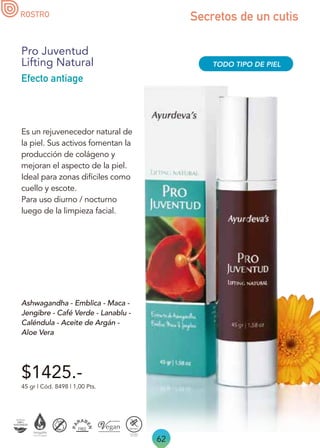 62
Secretos de un cutis
$1425.-
45 gr | Cód. 8498 | 1,00 Pts.
Pro Juventud
Lifting Natural
Efecto antiage
Ashwagandha - Emblica - Maca -
Jengibre - Café Verde - Lanablu -
Caléndula - Aceite de Argán -
Aloe Vera
Es un rejuvenecedor natural de
la piel. Sus activos fomentan la
producción de colágeno y
mejoran el aspecto de la piel.
Ideal para zonas difíciles como
cuello y escote.
Para uso diurno / nocturno
luego de la limpieza facial.
TODO TIPO DE PIEL
ROSTRO
 