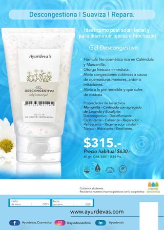 @ayurdevasoficial
Ayurdevas.Cosmetica Ayurdeva’s
www.ayurdevas.com
Fecha
de inicio:............../................/2021
Fecha
de cierre:.............../................/2021
Cuidamos el planeta.
Reciclamos nuestros insumos plásticos con la cooperativa
Descongestiona | Suaviza | Repara.
Gel Descongestivo
60 gr | Cód. 8387 | 0,44 Pts.
Fórmula fito cosmética rica en Caléndula
y Manzanilla.
Otorga frescura inmediata.
Alivia congestiones cutáneas a causa
de quemaduras menores, ardor o
irritaciones.
Alivia a la piel sensible y que sufre
de rosácea.
Propiedades de los activos
Manzanilla - Caléndula con agregado
de Lavanda y Eucalipto:
Descongestivo - Desinflamante -
Cicatrizante - Calmante - Reparador -
Refrescante - Regenerador celular -
Tónico - Hidratante - Emoliente.
Ideal como post solar facial y
para disminuir ojeras e hinchazón
Precio habitual $630.-
$315.-
 