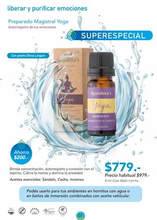 07
liberar y purificar emociones
SUPERESPECIAL
Ahorro
$200.-
Precio habitual $979.-
$779.-
Podés usarlo para tus ambientes en hornitos con agua o
en baños de inmersión combinados con aceite vehicular.
Aceites esenciales: Sándalo, Cedro, Incienso
Preparado Magistral Yoga
Brinda concentración, autorregistro y conexión con el
espíritu. Calma la mente y domina la ansiedad.
Autorregistro de tus emociones
8 ml | Cód. 8564 | 0,69 Pts.
Con piedra Shiva Lingam
 