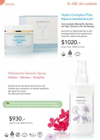 22
Regula la oleosidad de la piel
50 gr | Cód. 10026 | 0,72 Pts.
Con Lavanda, Manzanilla, Germen
de Trigo, Geranio y Flor de Naranja
Aumenta la elasticidad de la piel
protegiéndola de las agresiones
externas. Ideal cutis grasos.
$1020.-
Hydro Complex Pitta
$930.-
Combinación de aceite de Geranio con
hierbas que mantienen el natural equilibrio
del agua en la piel.
No deja película oleosa.
140 ml | Cód. 8369 | 0,65 Pts.
Hidratante Geranio Spray
Hidrata - Refresca - Revitaliza
ROSTRO El ABC del cuidado
Tip: Usalo previo a maquillarte para fijarlo. Durante el día
rehidratá el cutis. Rápida absorción. No corre el maquillaje
 