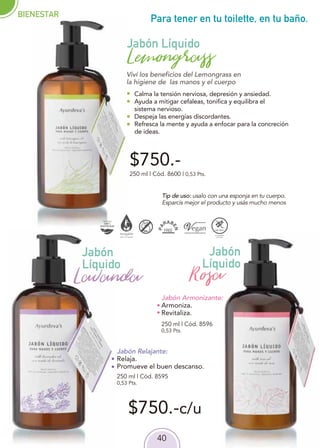 40
$750.-
$750.-c/u
Para tener en tu toilette, en tu baño.
250 ml | Cód. 8595
0,53 Pts.
250 ml | Cód. 8600 | 0,53 Pts.
Jabón
Líquido
Jabón Líquido
Lemongrass
Lavanda
Jabón Relajante:
Relaja.
Promueve el buen descanso.
Calma la tensión nerviosa, depresión y ansiedad.
Ayuda a mitigar cefaleas, tonifica y equilibra el
sistema nervioso.
Despeja las energías discordantes.
Refresca la mente y ayuda a enfocar para la concreción
de ideas.
Viví los beneficios del Lemongrass en
la higiene de las manos y el cuerpo
Jabón Armonizante:
Armoniza.
Revitaliza.
Jabón
Líquido
Rosa
250 ml | Cód. 8596
0,53 Pts.
Tip de uso: usalo con una esponja en tu cuerpo.
Esparcís mejor el producto y usás mucho menos
BIENESTAR
 