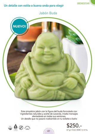 41
Un detalle con estilo o buena onda para elegir
$250.-
67 gr | Cód. 8580 | 0,18 Pts.
Este simpático jabón con la figura del buda formulado con
ingredientes naturales y aceite de Lavanda, irradia mensajes
alentadores en todas sus versiones.
Un detalle que no pasará inadvertido en tu toilette o baño
NUEVO!
BIENESTAR
Jabón Buda
 