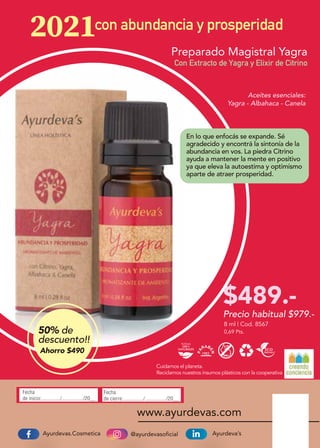@ayurdevasoficialAyurdevas.Cosmetica Ayurdeva’s
www.ayurdevas.com
Fecha
de inicio:............../................/20__
Fecha
de cierre:.............../................/20__
Precio habitual $979.-
Cuidamos el planeta.
Reciclamos nuestros insumos plásticos con la cooperativa
con abundancia y prosperidad
Aceites esenciales:
Yagra - Albahaca - Canela
0,69 Pts.
8 ml | Cod. 8567
Preparado Magistral Yagra
Con Extracto de Yagra y Elixir de Citrino
En lo que enfocás se expande. Sé
agradecido y encontrá la sintonía de la
abundancia en vos. La piedra Citrino
ayuda a mantener la mente en positivo
ya que eleva la autoestima y optimismo
aparte de atraer prosperidad.
$489.-
50% de
descuento!!
Ahorro $490
 