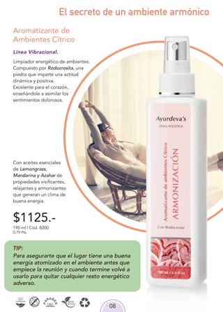 08
El secreto de un ambiente armónico
Línea Vibracional.
Limpiador energético de ambientes.
Compuesto por Rodocrosita, una
piedra que imparte una actitud
dinámica y positiva.
Excelente para el corazón,
enseñándole a asimilar los
sentimientos dolorosos.
Con aceites esenciales
de Lemongrass,
Mandarina y Azahar de
propiedades vivificantes,
relajantes y armonizantes
que generan un clima de
buena energía.
Aromatizante de
Ambientes Cítrico
190 ml | Cód. 8200
0,79 Pts.
$1125.-
TIP:
Para asegurarte que el lugar tiene una buena
energía atomizado en el ambiente antes que
empiece la reunión y cuando termine volvé a
usarlo para quitar cualquier resto energético
adverso.
 