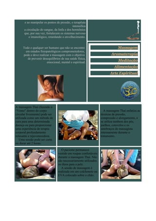 e ao manipular os pontos de pressão, o terapêuta
                                             intensifica
      a circulação do sangue, da linfa e dos hormônios
      que, por sua vez, fortalecem os sistemas nervoso
          e imunológico, retardando o envelhecimento.


     Todo e qualquer ser humano que não se encontre                           Massagem
       em estados fisiopatológicos comprometedores,
     pode e deve realizar a massagem com o objetivo                      Aromaterapia
        de prevenir desequilíbrios de sua saúde física,
                       emocional, mental e espiritual.
                                                                              Meditação
                                                                           Alimentação
                                                                        Arte Espiritual




A massagem Thai (fazendo o
“Vento” dentro do corpo                                             A massagem Thai enfatiza as
circular livremente) pode ser                                     técnicas de pressão,
utilizada como um método de                                       compressão e alongamento, e
cura para uma determinada                                         se utiliza tambem dos pés,
doença ou para proporcionar                                       joelhos, cotovelos e os
uma experiência de terapia                                        antebraços do massagista
corporal profundamente                                            intensamente durante o
relaxante e rejuvenecedora.                                       tratamento.
   Uma sessão pode ser curta
ou durar até 2 horas.

                                    O paciente permanece
                                 vestido em roupas confortáveis
                                 durante a massagem Thai. Não
                                 são necessariamente utilizados
                                 os óleos para a pele.
                                    A sessão de massagem é
                                 realizada em um colchonete ou
                                 EVA colocado sobre o chão.
 