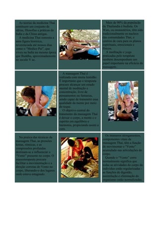 As teorias da medicina Thai                                         Mais de 90% da populacão
contituem um conjunto de                                            da Thailandia é budista. Os
idéias, filosofias e práticas da                                    Wats, ou monastérios, têm sido
India e da China antigas.                                           tradicionalmente os nucleos
   A medicina Thai remonta a                                        das comunidades Thai, e
uma figura histórica,                                               centros de cura para os planos
reverenciada até nossos dias                                        espirituais, emocionais e
como o “Medico Pai”, que                                            físicos.
viveu na India na mesma época                                          A meditação e yoga
que Buddha, aproximadamente                                         praticadas pelo terapêuta
no seculo V ac.                                                     também desempenham um
                                                                    papel importante na eficácia da
                                                                    massagem.

                                      A massagem Thai é
                                   realizada com muita lentidão.
                                   É importante que o terapeuta
                                   procure alcançar um estado
                                   mental de meditação e
                                   concentração, livre de
                                   pensamentos ou fantasias,
                                   sendo capaz de transmitir essa
                                   qualidade da mente por meio
                                   do toque.
                                      O objetivo central do
                                   tratamento da massagem Thai
                                   é deixar o corpo, a mente e o
                                   espirito em equilibrio e
                                   harmonia, propiciando assim a
                                   cura.

                                                                      Os inúmeros alongamentos,
   Na pratica das técnicas da
                                                                    componentes vitais da
massagem Thai, as pressões
                                                                    massagem Thai, têm a função
lentas, ritmicas, e as
                                                                    de movimentar o “Vento”
compressões profundas
                                                                    acumulado nas articulações do
destinam-se a influenciar o
                                                                    corpo.
“Vento” presente no corpo. O
                                                                      Quando o “Vento” corre
massoterapeuta procura
                                                                    normalmente significa que
facilitar a movimentação e a
                                                                    todas as atividades do corpo do
direção corretas do Vento no
                                                                    indivíduo estão regularizadas -
corpo, liberando-o dos lugares
                                                                    as funções de digestão,
onde estava estagnado.
                                                                    assimilação e eliminação do
                                                                    organismo estão normalizadas.
 