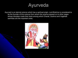 Etymology of ayurveda
The word ayurveda is a sanskrit term and is basically formed of two words
Ayu – life
Veda - science

Thus ayurveda is the science of life.

It is defined as the mode of assessing the various forms of life like -:

Hitayu ( healthy life)
Ahitayu (unhealthy life)
Sukhayu (happy life)
Dukhayu ( unhappy life)
 